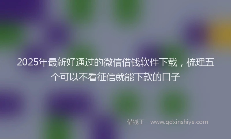 2025年最新好通过的微信借钱软件下载，梳理五个可以不看征信就能下款的口子