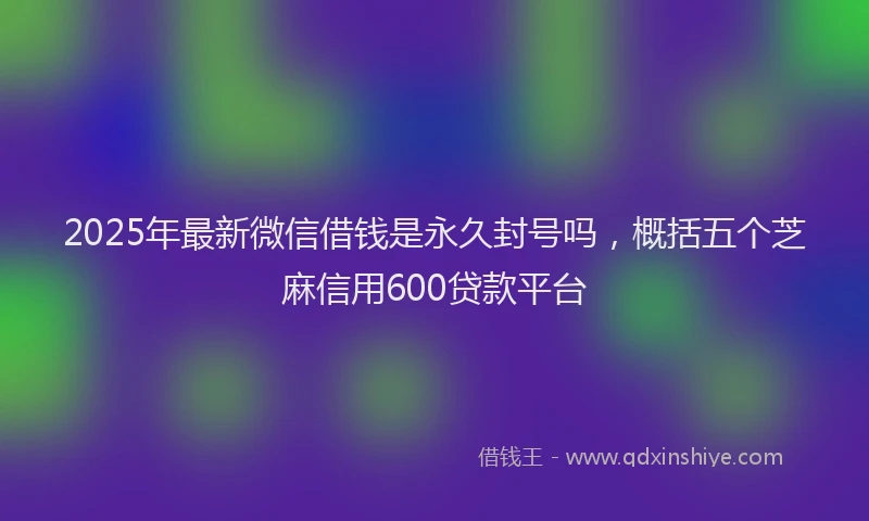 2025年最新微信借钱是永久封号吗，概括五个芝麻信用600贷款平台