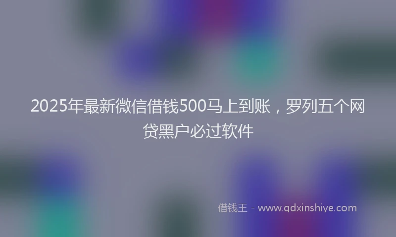 2025年最新微信借钱500马上到账，罗列五个网贷黑户必过软件