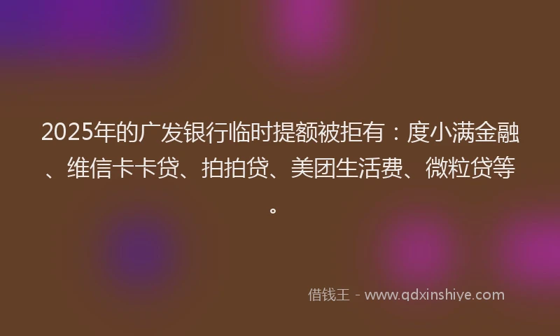 2025年的广发银行临时提额被拒有：度小满金融、维信卡卡贷、拍拍贷、美团生活费、微粒贷等。