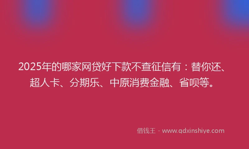 2025年的哪家网贷好下款不查征信有：替你还、超人卡、分期乐、中原消费金融、省呗等。