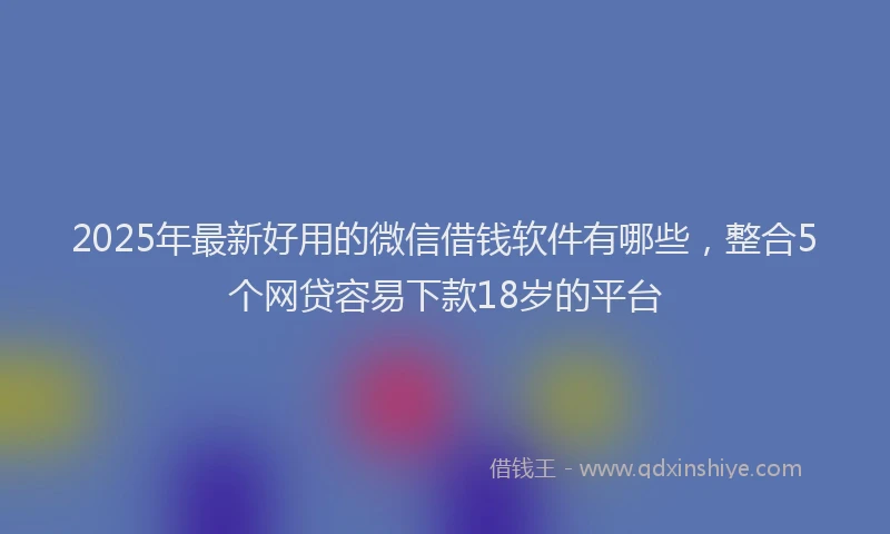 2025年最新好用的微信借钱软件有哪些，整合5个网贷容易下款18岁的平台