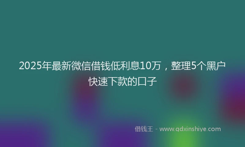 2025年最新微信借钱低利息10万，整理5个黑户快速下款的口子