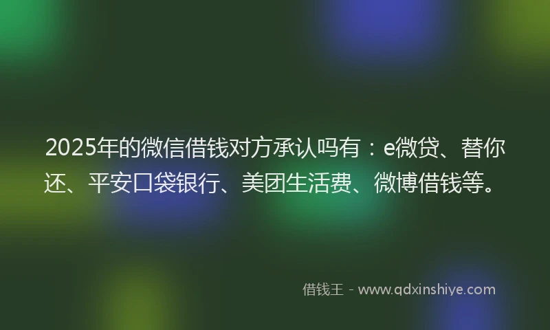 2025年的微信借钱对方承认吗有：e微贷、替你还、平安口袋银行、美团生活费、微博借钱等。