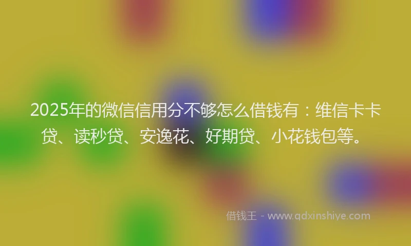 2025年的微信信用分不够怎么借钱有：维信卡卡贷、读秒贷、安逸花、好期贷、小花钱包等。