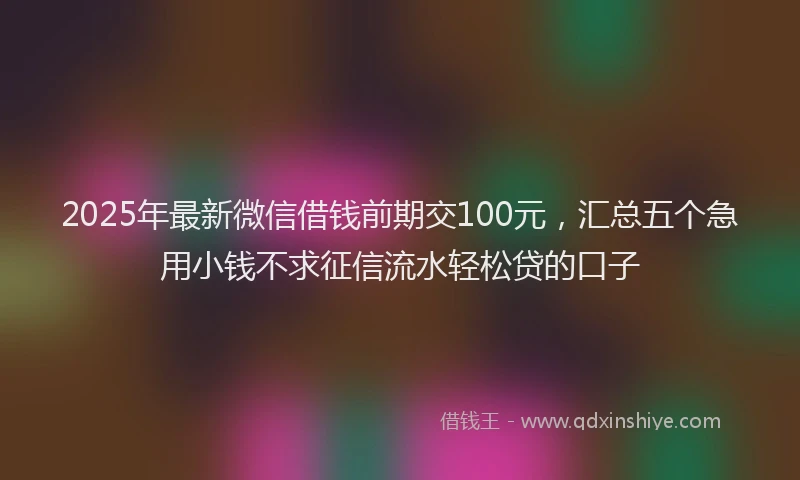 2025年最新微信借钱前期交100元，汇总五个急用小钱不求征信流水轻松贷的口子