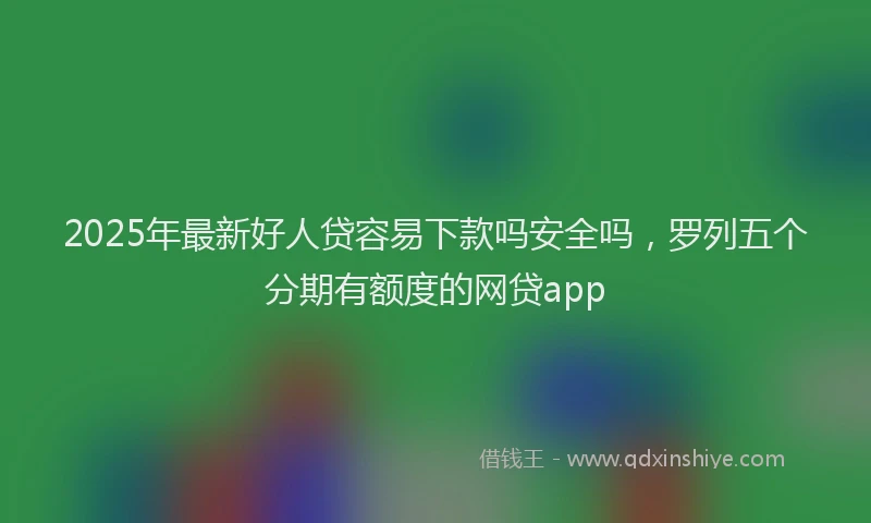 2025年最新好人贷容易下款吗安全吗，罗列五个分期有额度的网贷app