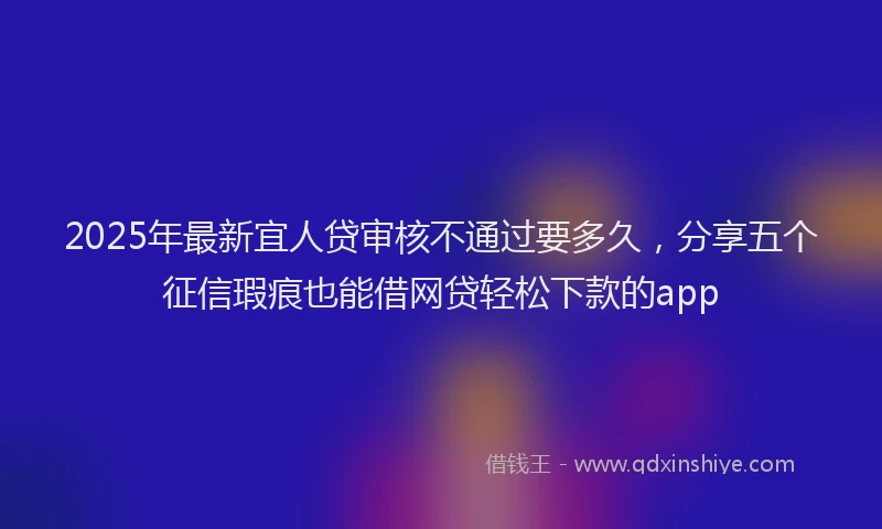 2025年最新宜人贷审核不通过要多久，分享五个征信瑕疵也能借网贷轻松下款的app