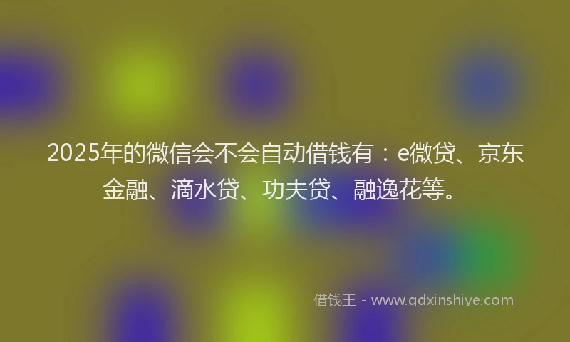 2025年的微信会不会自动借钱有：e微贷、京东金融、滴水贷、功夫贷、融逸花等。
