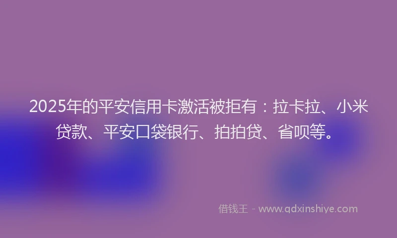 2025年的平安信用卡激活被拒有：拉卡拉、小米贷款、平安口袋银行、拍拍贷、省呗等。