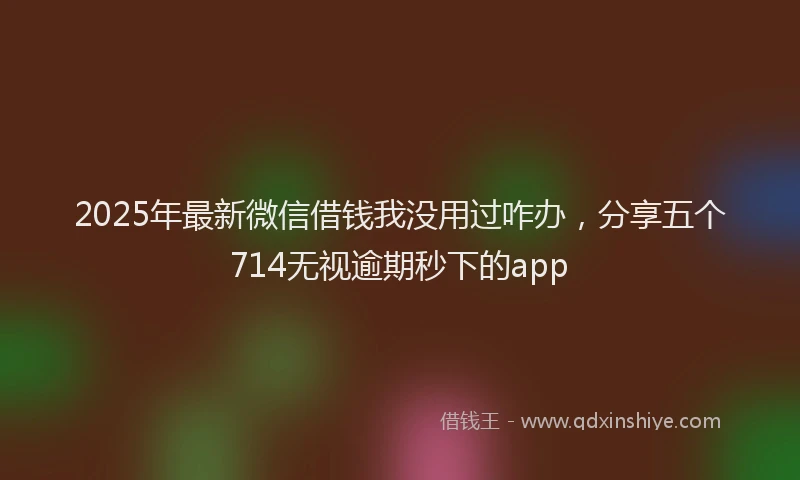2025年最新微信借钱我没用过咋办，分享五个714无视逾期秒下的app