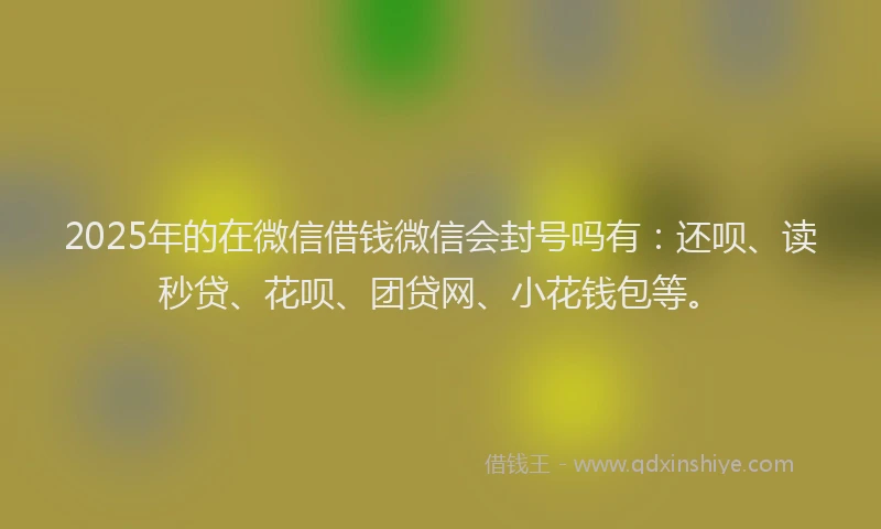 2025年的在微信借钱微信会封号吗有：还呗、读秒贷、花呗、团贷网、小花钱包等。