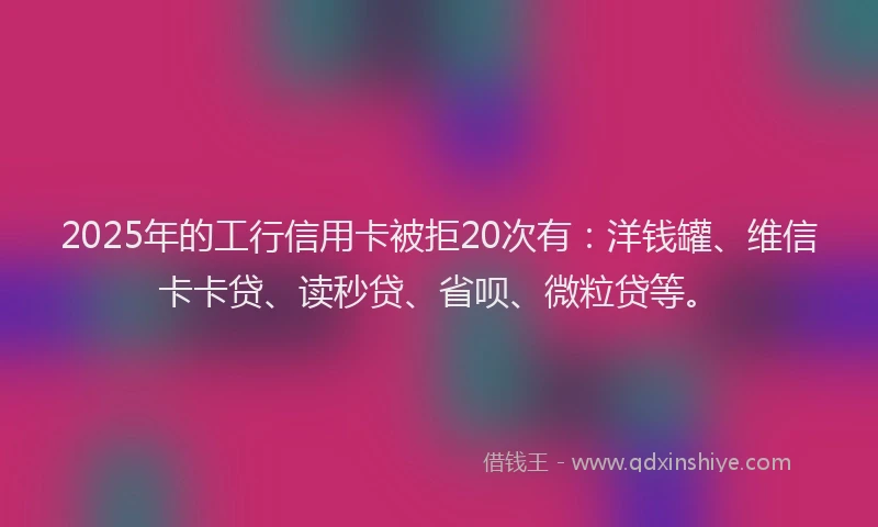 2025年的工行信用卡被拒20次有：洋钱罐、维信卡卡贷、读秒贷、省呗、微粒贷等。
