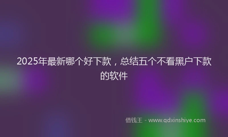 2025年最新哪个好下款，总结五个不看黑户下款的软件