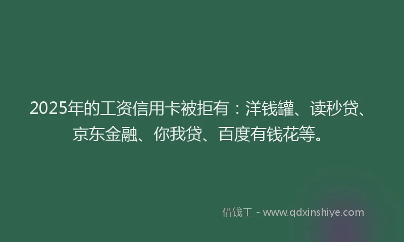 2025年的工资信用卡被拒有：洋钱罐、读秒贷、京东金融、你我贷、百度有钱花等。