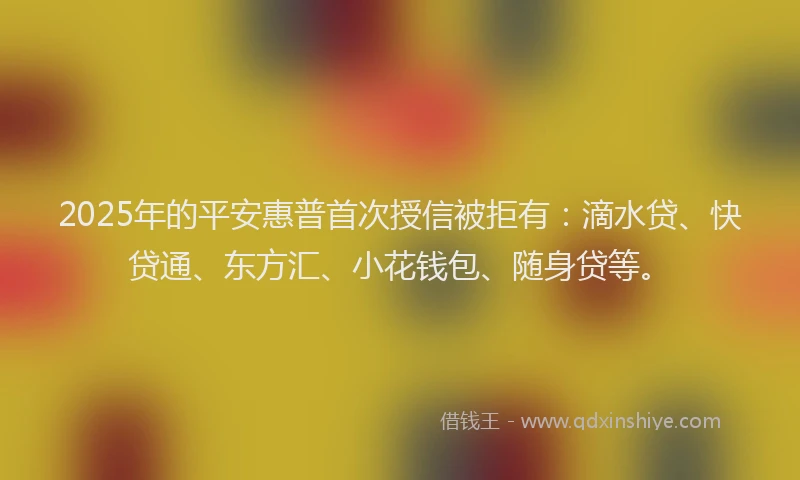 2025年的平安惠普首次授信被拒有：滴水贷、快贷通、东方汇、小花钱包、随身贷等。