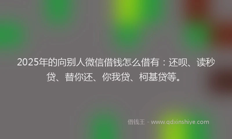 2025年的向别人微信借钱怎么借有：还呗、读秒贷、替你还、你我贷、柯基贷等。