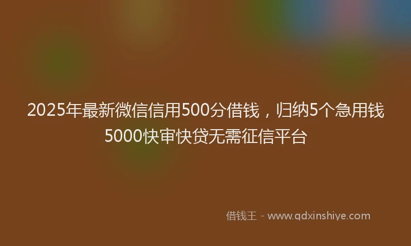 2025年最新微信信用500分借钱，归纳5个急用钱5000快审快贷无需征信平台