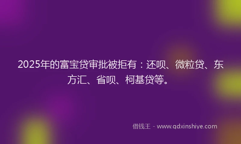 2025年的富宝贷审批被拒有：还呗、微粒贷、东方汇、省呗、柯基贷等。