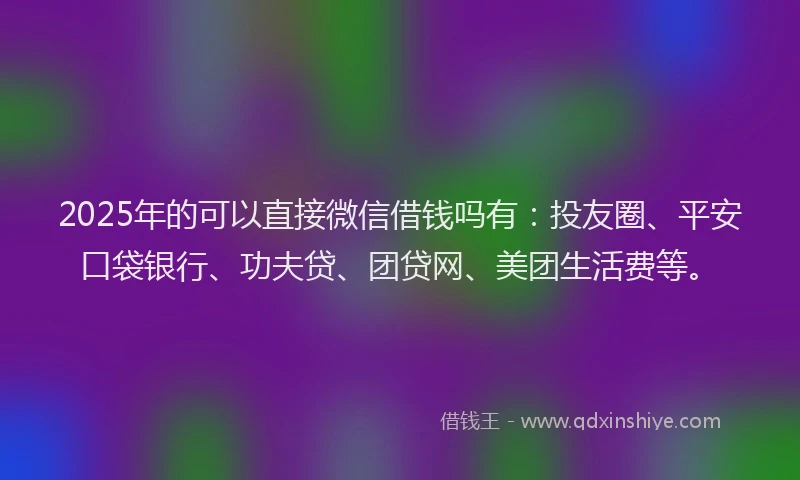 2025年的可以直接微信借钱吗有：投友圈、平安口袋银行、功夫贷、团贷网、美团生活费等。