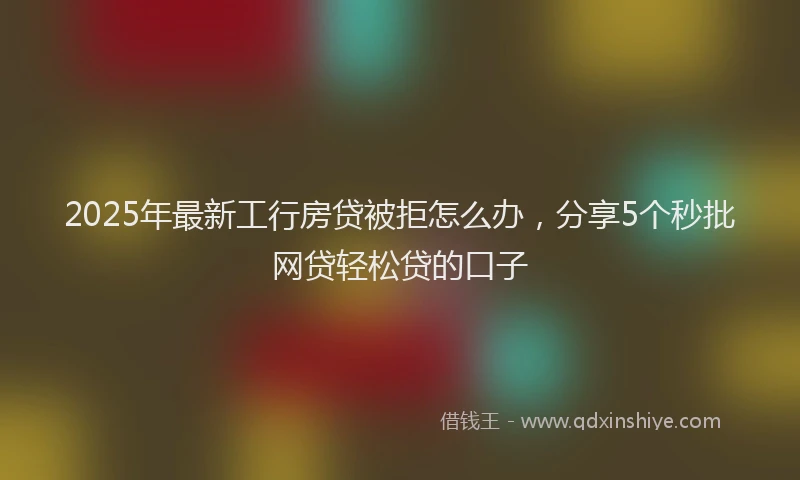 2025年最新工行房贷被拒怎么办，分享5个秒批网贷轻松贷的口子