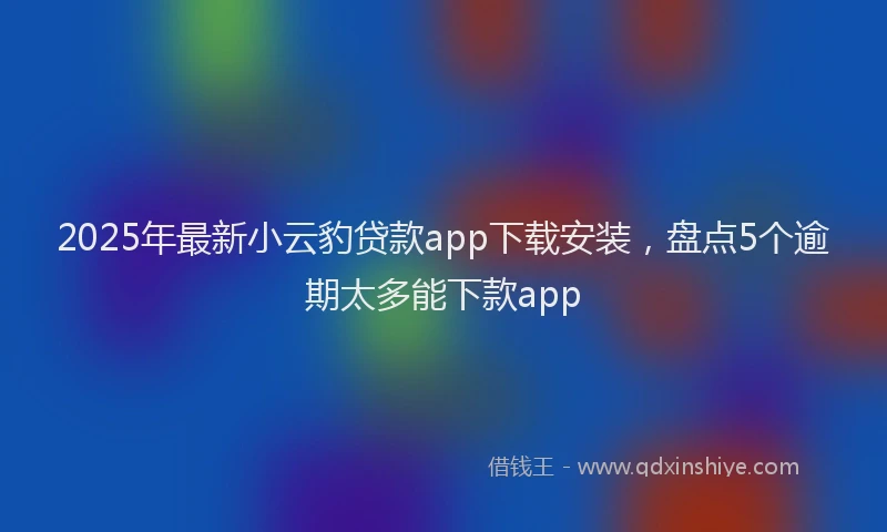 2025年最新小云豹贷款app下载安装，盘点5个逾期太多能下款app