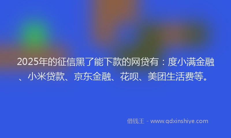 2025年的征信黑了能下款的网贷有：度小满金融、小米贷款、京东金融、花呗、美团生活费等。