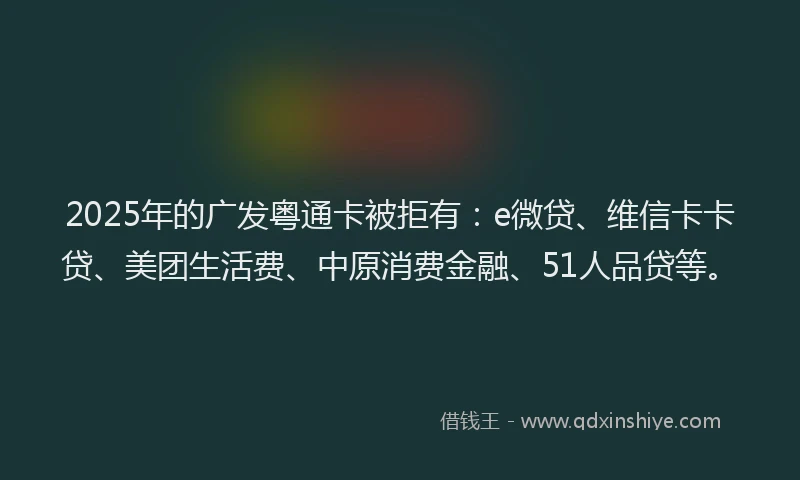 2025年的广发粤通卡被拒有：e微贷、维信卡卡贷、美团生活费、中原消费金融、51人品贷等。