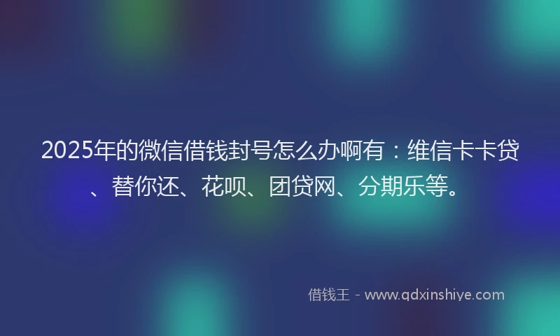 2025年的微信借钱封号怎么办啊有：维信卡卡贷、替你还、花呗、团贷网、分期乐等。