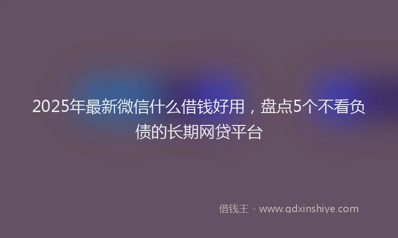 2025年最新微信什么借钱好用，盘点5个不看负债的长期网贷平台