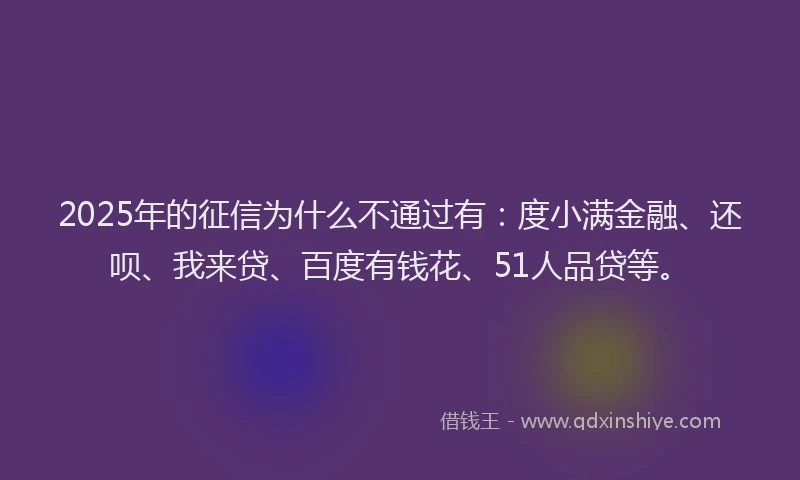 2025年的征信为什么不通过有：度小满金融、还呗、我来贷、百度有钱花、51人品贷等。
