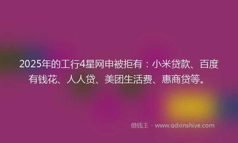 2025年的工行4星网申被拒有：小米贷款、百度有钱花、人人贷、美团生活费、惠商贷等。
