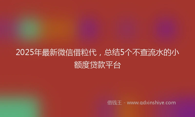 2025年最新微信借粒代，总结5个不查流水的小额度贷款平台