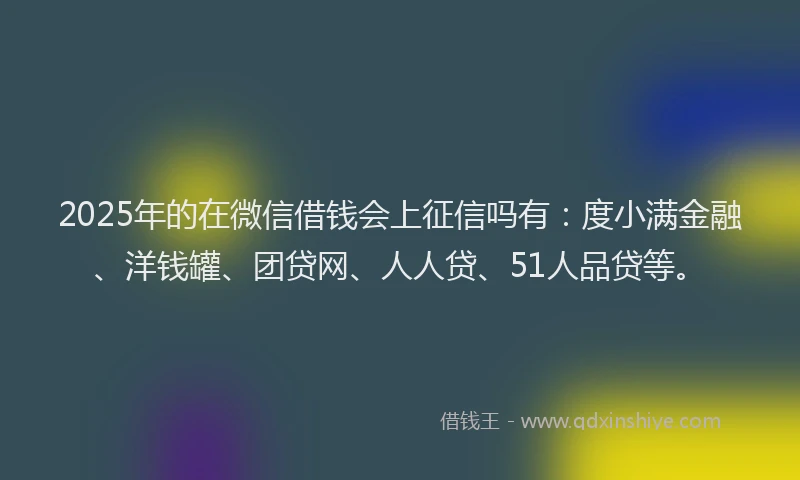 2025年的在微信借钱会上征信吗有：度小满金融、洋钱罐、团贷网、人人贷、51人品贷等。