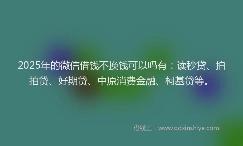 2025年的微信借钱不换钱可以吗有：读秒贷、拍拍贷、好期贷、中原消费金融、柯基贷等。