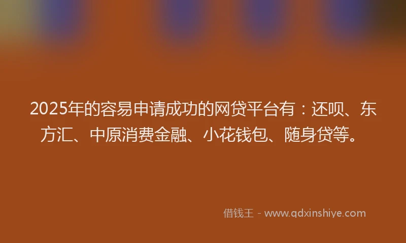 2025年的容易申请成功的网贷平台有：还呗、东方汇、中原消费金融、小花钱包、随身贷等。