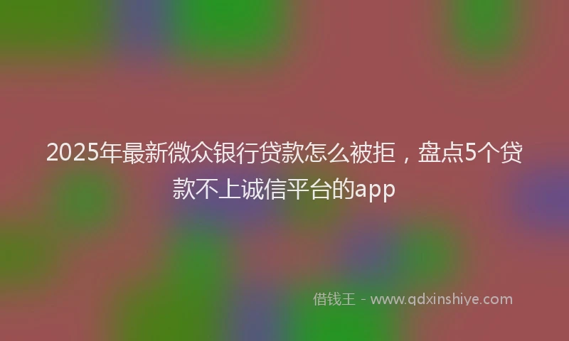 2025年最新微众银行贷款怎么被拒，盘点5个贷款不上诚信平台的app