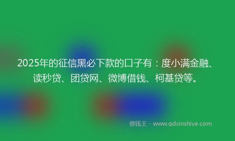 2025年的征信黑必下款的口子有：度小满金融、读秒贷、团贷网、微博借钱、柯基贷等。