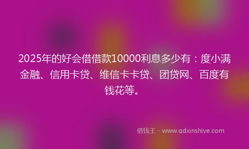 2025年的好会借借款10000利息多少有：度小满金融、信用卡贷、维信卡卡贷、团贷网、百度有钱花等。