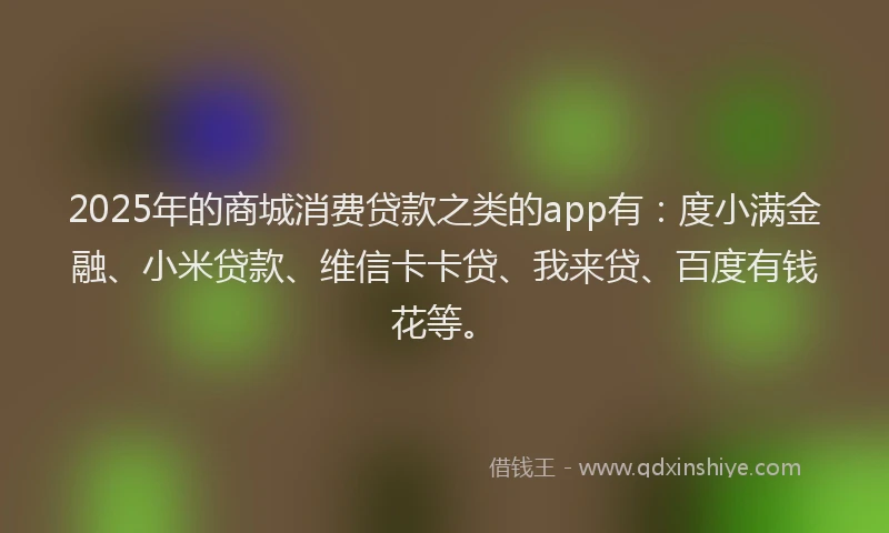 2025年的商城消费贷款之类的app有：度小满金融、小米贷款、维信卡卡贷、我来贷、百度有钱花等。