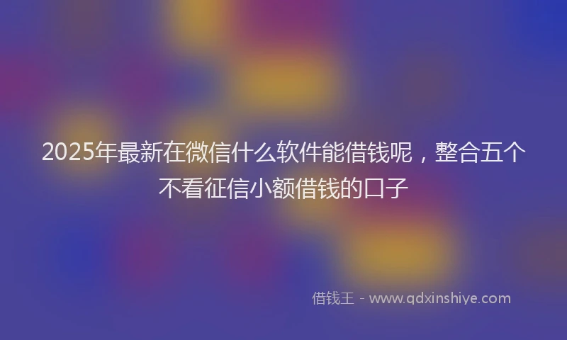 2025年最新在微信什么软件能借钱呢，整合五个不看征信小额借钱的口子