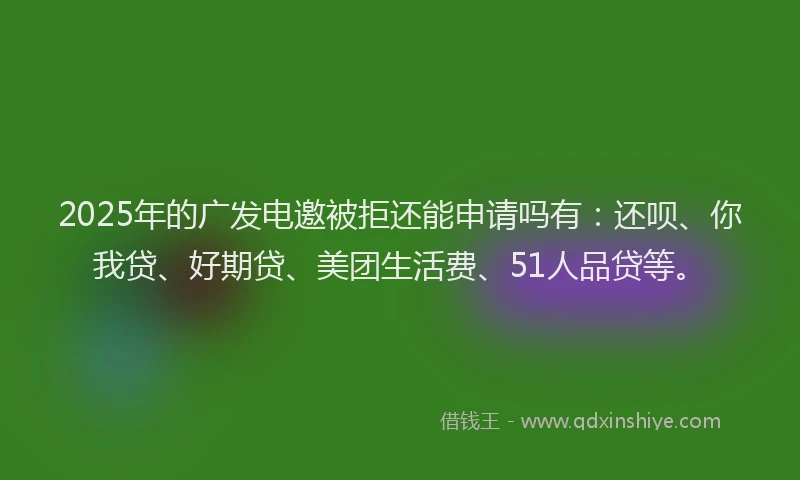 2025年的广发电邀被拒还能申请吗有：还呗、你我贷、好期贷、美团生活费、51人品贷等。