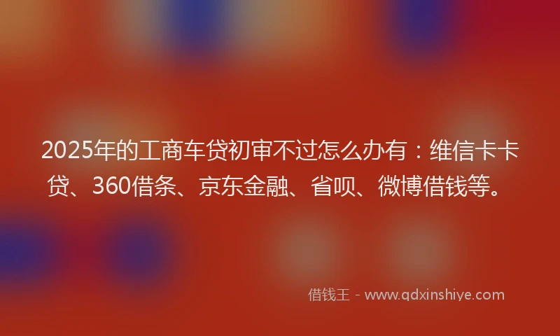2025年的工商车贷初审不过怎么办有：维信卡卡贷、360借条、京东金融、省呗、微博借钱等。