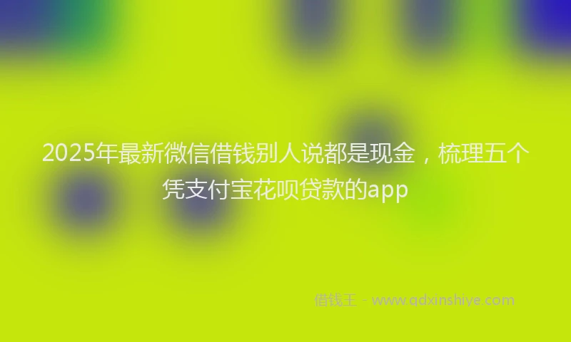 2025年最新微信借钱别人说都是现金，梳理五个凭支付宝花呗贷款的app