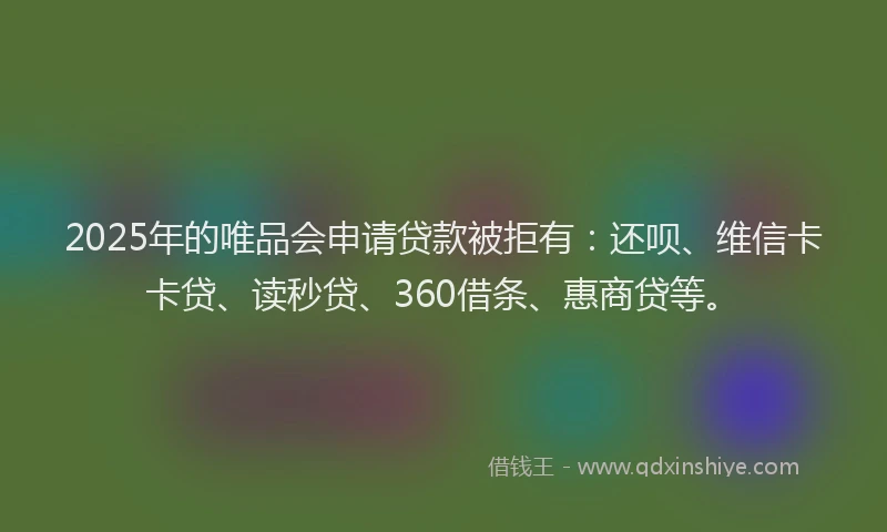 2025年的唯品会申请贷款被拒有：还呗、维信卡卡贷、读秒贷、360借条、惠商贷等。