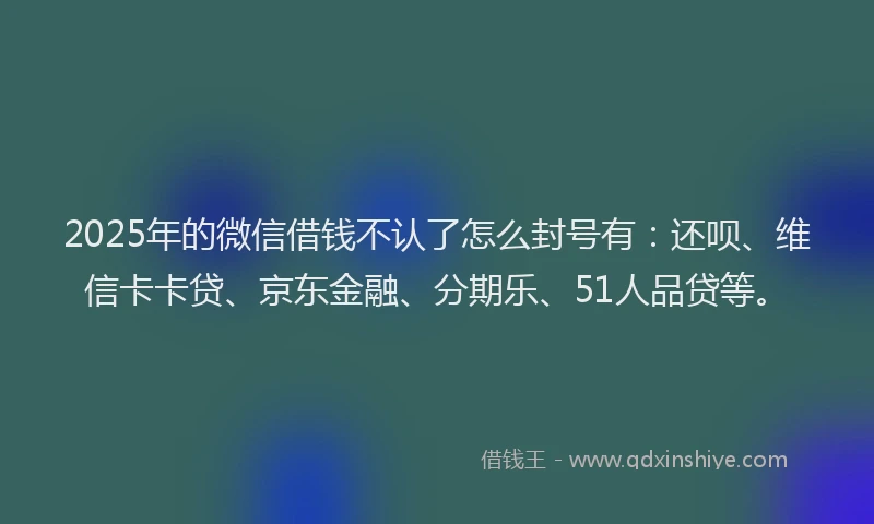 2025年的微信借钱不认了怎么封号有：还呗、维信卡卡贷、京东金融、分期乐、51人品贷等。
