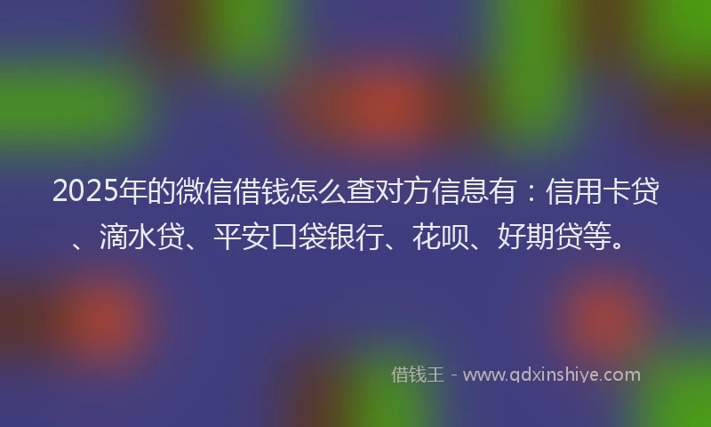 2025年的微信借钱怎么查对方信息有：信用卡贷、滴水贷、平安口袋银行、花呗、好期贷等。