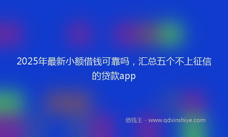 2025年最新小额借钱可靠吗，汇总五个不上征信的贷款app