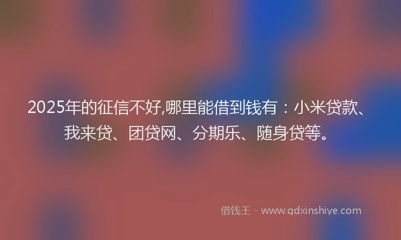 2025年的征信不好,哪里能借到钱有：小米贷款、我来贷、团贷网、分期乐、随身贷等。