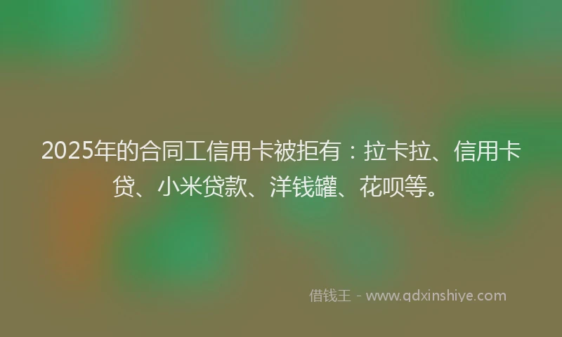 2025年的合同工信用卡被拒有：拉卡拉、信用卡贷、小米贷款、洋钱罐、花呗等。